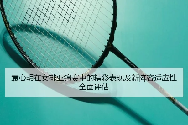 袁心玥在女排亚锦赛中的精彩表现及新阵容适应性全面评估 - RAY ESPORTS